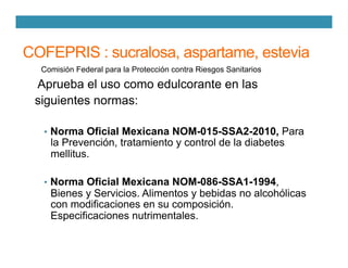 COFEPRIS : sucralosa, aspartame, estevia
Comisión Federal para la Protección contra Riesgos Sanitarios
Aprueba el uso como edulcorante en las
siguientes normas:
•  Norma Oficial Mexicana NOM-015-SSA2-2010, Para
la Prevención, tratamiento y control de la diabetes
mellitus.
•  Norma Oficial Mexicana NOM-086-SSA1-1994,
Bienes y Servicios. Alimentos y bebidas no alcohólicas
con modificaciones en su composición.
Especificaciones nutrimentales.
 