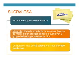 SUCRALOSA
1976 Año en que fue descubierta
Molécula obtenida a partir de la sacarosa (azúcar
de mesa) en un proceso donde se sustituyen 3
grupos hidroxilo por átomos de cloro.
Utilizada en mas de 80 países y en mas de 4000
productos.
 