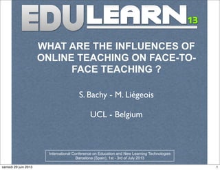 WHAT ARE THE INFLUENCES OF
ONLINE TEACHING ON FACE-TO-
FACE TEACHING ?
S. Bachy - M. Liégeois
UCL - Belgium
International Conference on Education and New Learning Technologies
Barcelona (Spain), 1st - 3rd of July 2013
1samedi 29 juin 2013
 