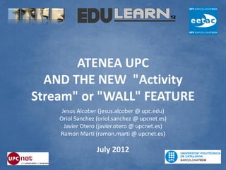 ATENEA UPC
  AND THE NEW "Activity
Stream" or "WALL" FEATURE
     Jesus Alcober (jesus.alcober @ upc.edu)
    Oriol Sanchez (oriol.sanchez @ upcnet.es)
      Javier Otero (javier.otero @ upcnet.es)
    Ramon Martí (ramon.marti @ upcnet.es)

                  July 2012
 