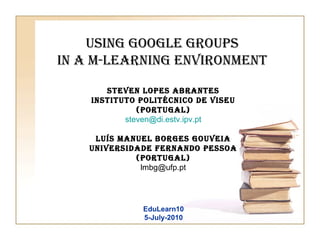 Using Google Groups  in a m-learning environment   Steven Lopes Abrantes Instituto Politécnico de Viseu (Portugal) [email_address] Luís Manuel Borges Gouveia Universidade Fernando Pessoa (Portugal) [email_address] EduLearn10 5-July-2010 
