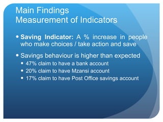 Main Findings Measurement of Indicators Saving Indicator:  A % increase in people who make choices / take action and save Savings behaviour is higher than expected 47 % claim to have a bank account 20% claim to have Mzansi account 17% claim to have Post Office savings account 