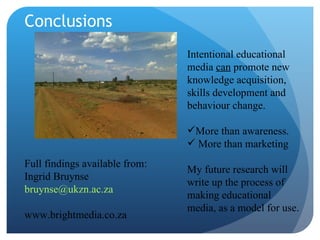 Conclusions Intentional educational media  can  promote new knowledge acquisition, skills development and behaviour change.  More than awareness. More than marketing My future research will write up the process of making educational media, as a model for use. Full findings available from: Ingrid Bruynse [email_address] www.brightmedia.co.za 