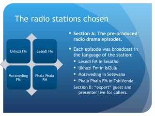 The radio stations chosen Section A: The pre-produced radio drama episodes.  Each episode was broadcast in the language of the station:  Lesedi FM in Sesotho Ukhozi Fm in isiZulu Motsweding in Setswana Phala Phala FM in TshiVenda Section B: “expert” guest and presenter live for callers. 
