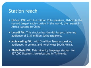 Station reach Ukhozi FM:  with 6.6 million Zulu speakers, Ukhozi is the second largest radio station in the world, the largest in Africa (second to China Lesedi FM:  This station has the 4th largest listening audience of 3.37 million Sotho speakers.  Motsweding FM:   with 3 million Tswana speaking audience, in central and north west South Africa. PhalaPhala FM : This minority language station, for 837,000 listeners, broadcasting in Tshivenda.  
