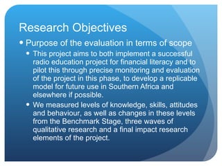 Research Objectives Purpose of the evaluation in terms of scope  This project aims to both implement a successful radio education project for financial literacy and to pilot this through precise monitoring and evaluation of the project in this phase, to develop a replicable model for future use in Southern Africa and elsewhere if possible.  We measure d  levels of knowledge, skills, attitudes and behaviour ,  as well as changes in these levels  from the Benchmark Stage, three waves of qualitative research and a final impact research elements of the  project. 