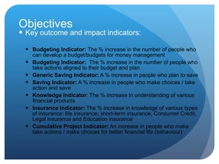 Objectives Key  outcome and impact indicators: Budgeting Indicator:  The % increase in the number of people   who can develop a budget/budgets for money management  Budgeting Indicator:  The % increase in the number of people who take actions aligned to their budget and plan  Generic Saving Indicator:  A % increase in people who plan to save  Saving Indicator:  A % increase in people who make choices / take action and save  Knowledge Indicator : The % increase in understanding of various financial products  Insurance Indicator:  The % increase in knowledge of various types of insurance: life insurance; short-term insurance; Consumer Credit, Legal insurance and Education insurance  Cumulative Project Indicator:  An increase in people who make take actions / make choices for better financial life (behaviour)  