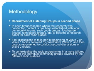 Methodology Recruitment of Listening Groups in second phase   In each broadcast area where the research was conducted, contact is  has been  established with local community forums, such youth groups, food garden groups, faith based groups, etc, to become a research panel for each radio station,  First discussions to take part at beginning of Wave 2 on Wave 1 topics, followed by quantitative Wave 2, and then groups reconvened to conduct second discussions on Wave 2 topics. To  contextualise the radio programmes in a more tailored way for the individual community groups covered by the different radio stations  