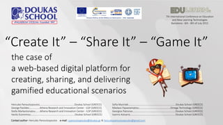 7th International Conference on Education
and New Learning Technologies
Barcelona - 6th - 8th of July 2015
“Create It” – “Share It” – “Game It”
the case of
a web-based digital platform for
creating, sharing, and delivering
gamified educational scenarios
Hercules Panoutsopoulos…...............…………………………......Doukas School (GREECE)
George Pavlides….............Athena Research and Innovation Center - ILSP (GREECE)
Stella Markantonatou….…Athena Research and Innovation Center - ILSP (GREECE)
Vasilis Economou…………………..………………………………………..Doukas School (GREECE)
Sofia Mysirlaki…………………………………………………….…….…….Doukas School (GREECE)
Nikolaos Papastamatiou…………………………………………..Omega Technology (GREECE)
Georgios Patronas…………………………………………………………..Doukas School (GREECE)
Ioannis Kotsanis…………………………………………………………….. Doukas School (GREECE)
Contact author: Hercules Panoutsopoulos e-mail: i.panoutsopoulos@doukas.gr & herculespanoutsopoulos@gmail.com
 