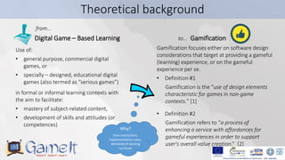 6
Theoretical background
Digital Game – Based Learning Gamification
Use of:
• general purpose, commercial digital
games, o...