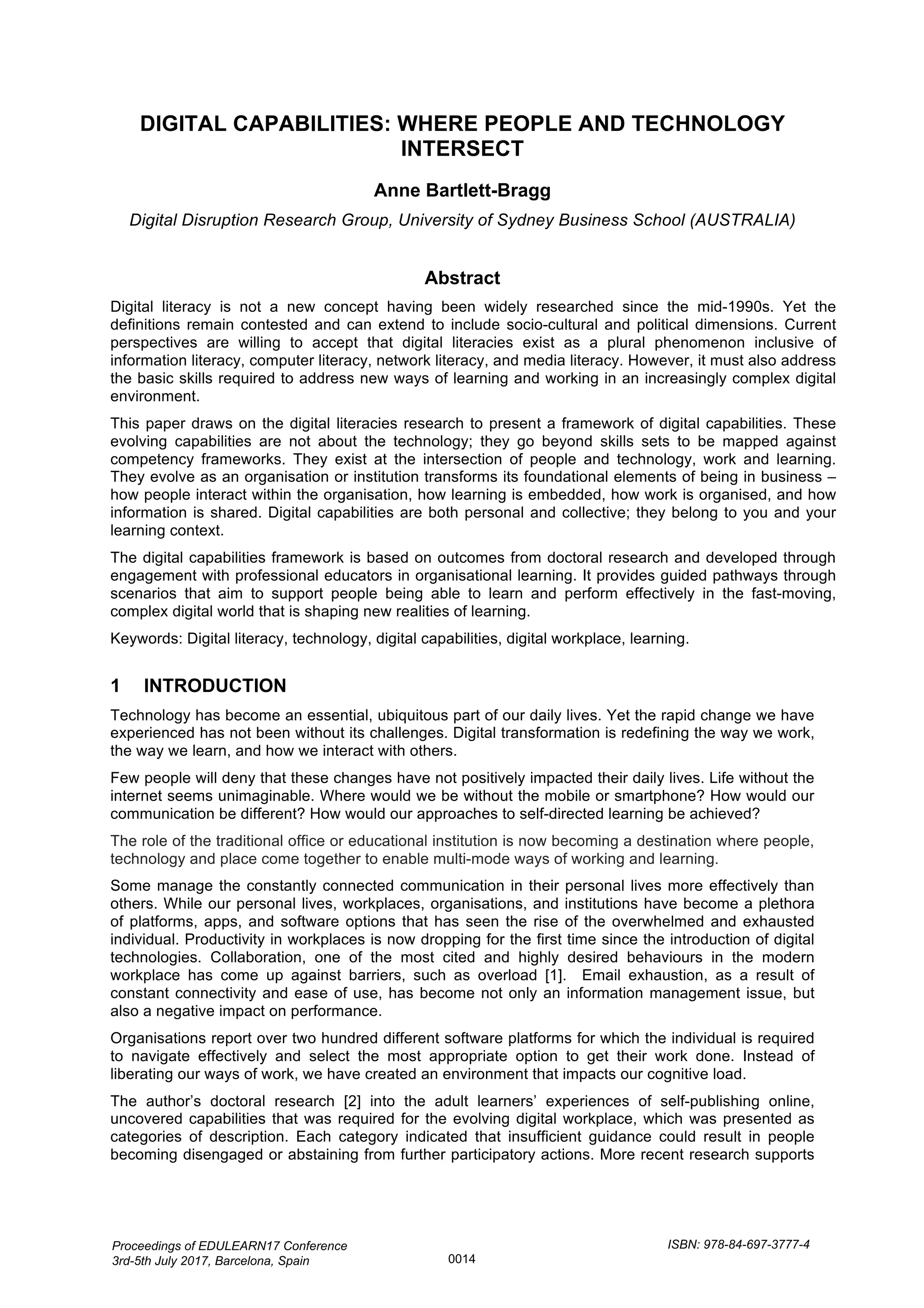 DIGITAL CAPABILITIES: WHERE PEOPLE AND TECHNOLOGY
INTERSECT
Anne Bartlett-Bragg
Digital Disruption Research Group, University of Sydney Business School (AUSTRALIA)
Abstract
Digital literacy is not a new concept having been widely researched since the mid-1990s. Yet the
definitions remain contested and can extend to include socio-cultural and political dimensions. Current
perspectives are willing to accept that digital literacies exist as a plural phenomenon inclusive of
information literacy, computer literacy, network literacy, and media literacy. However, it must also address
the basic skills required to address new ways of learning and working in an increasingly complex digital
environment.
This paper draws on the digital literacies research to present a framework of digital capabilities. These
evolving capabilities are not about the technology; they go beyond skills sets to be mapped against
competency frameworks. They exist at the intersection of people and technology, work and learning.
They evolve as an organisation or institution transforms its foundational elements of being in business –
how people interact within the organisation, how learning is embedded, how work is organised, and how
information is shared. Digital capabilities are both personal and collective; they belong to you and your
learning context.
The digital capabilities framework is based on outcomes from doctoral research and developed through
engagement with professional educators in organisational learning. It provides guided pathways through
scenarios that aim to support people being able to learn and perform effectively in the fast-moving,
complex digital world that is shaping new realities of learning.
Keywords: Digital literacy, technology, digital capabilities, digital workplace, learning.
1 INTRODUCTION
Technology has become an essential, ubiquitous part of our daily lives. Yet the rapid change we have
experienced has not been without its challenges. Digital transformation is redefining the way we work,
the way we learn, and how we interact with others.
Few people will deny that these changes have not positively impacted their daily lives. Life without the
internet seems unimaginable. Where would we be without the mobile or smartphone? How would our
communication be different? How would our approaches to self-directed learning be achieved?
The role of the traditional office or educational institution is now becoming a destination where people,
technology and place come together to enable multi-mode ways of working and learning.
Some manage the constantly connected communication in their personal lives more effectively than
others. While our personal lives, workplaces, organisations, and institutions have become a plethora
of platforms, apps, and software options that has seen the rise of the overwhelmed and exhausted
individual. Productivity in workplaces is now dropping for the first time since the introduction of digital
technologies. Collaboration, one of the most cited and highly desired behaviours in the modern
workplace has come up against barriers, such as overload [1]. Email exhaustion, as a result of
constant connectivity and ease of use, has become not only an information management issue, but
also a negative impact on performance.
Organisations report over two hundred different software platforms for which the individual is required
to navigate effectively and select the most appropriate option to get their work done. Instead of
liberating our ways of work, we have created an environment that impacts our cognitive load.
The author’s doctoral research [2] into the adult learners’ experiences of self-publishing online,
uncovered capabilities that was required for the evolving digital workplace, which was presented as
categories of description. Each category indicated that insufficient guidance could result in people
becoming disengaged or abstaining from further participatory actions. More recent research supports
Proceedings of EDULEARN17 Conference
3rd-5th July 2017, Barcelona, Spain
ISBN: 978-84-697-3777-4
0014
 
