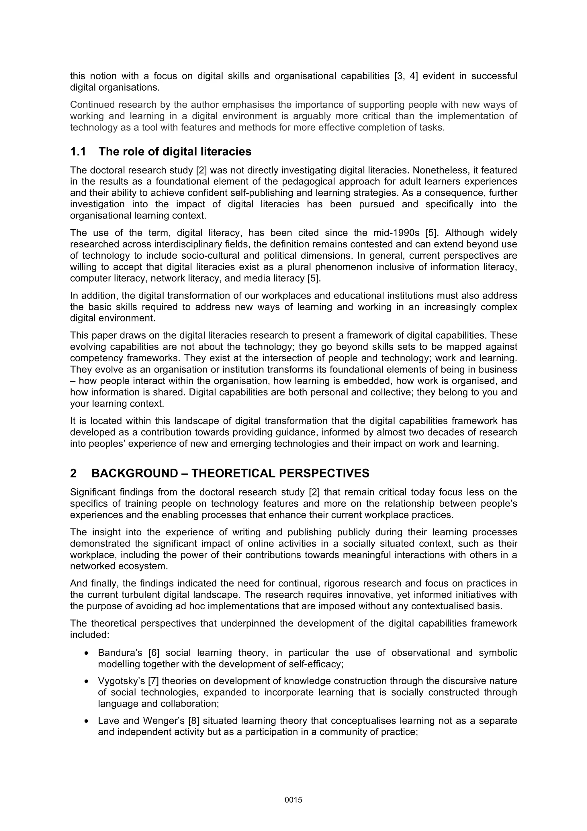 this notion with a focus on digital skills and organisational capabilities [3, 4] evident in successful
digital organisations.
Continued research by the author emphasises the importance of supporting people with new ways of
working and learning in a digital environment is arguably more critical than the implementation of
technology as a tool with features and methods for more effective completion of tasks.
1.1 The role of digital literacies
The doctoral research study [2] was not directly investigating digital literacies. Nonetheless, it featured
in the results as a foundational element of the pedagogical approach for adult learners experiences
and their ability to achieve confident self-publishing and learning strategies. As a consequence, further
investigation into the impact of digital literacies has been pursued and specifically into the
organisational learning context.
The use of the term, digital literacy, has been cited since the mid-1990s [5]. Although widely
researched across interdisciplinary fields, the definition remains contested and can extend beyond use
of technology to include socio-cultural and political dimensions. In general, current perspectives are
willing to accept that digital literacies exist as a plural phenomenon inclusive of information literacy,
computer literacy, network literacy, and media literacy [5].
In addition, the digital transformation of our workplaces and educational institutions must also address
the basic skills required to address new ways of learning and working in an increasingly complex
digital environment.
This paper draws on the digital literacies research to present a framework of digital capabilities. These
evolving capabilities are not about the technology; they go beyond skills sets to be mapped against
competency frameworks. They exist at the intersection of people and technology; work and learning.
They evolve as an organisation or institution transforms its foundational elements of being in business
– how people interact within the organisation, how learning is embedded, how work is organised, and
how information is shared. Digital capabilities are both personal and collective; they belong to you and
your learning context.
It is located within this landscape of digital transformation that the digital capabilities framework has
developed as a contribution towards providing guidance, informed by almost two decades of research
into peoples’ experience of new and emerging technologies and their impact on work and learning.
2 BACKGROUND – THEORETICAL PERSPECTIVES
Significant findings from the doctoral research study [2] that remain critical today focus less on the
specifics of training people on technology features and more on the relationship between people’s
experiences and the enabling processes that enhance their current workplace practices.
The insight into the experience of writing and publishing publicly during their learning processes
demonstrated the significant impact of online activities in a socially situated context, such as their
workplace, including the power of their contributions towards meaningful interactions with others in a
networked ecosystem.
And finally, the findings indicated the need for continual, rigorous research and focus on practices in
the current turbulent digital landscape. The research requires innovative, yet informed initiatives with
the purpose of avoiding ad hoc implementations that are imposed without any contextualised basis.
The theoretical perspectives that underpinned the development of the digital capabilities framework
included:
• Bandura’s [6] social learning theory, in particular the use of observational and symbolic
modelling together with the development of self-efficacy;
• Vygotsky’s [7] theories on development of knowledge construction through the discursive nature
of social technologies, expanded to incorporate learning that is socially constructed through
language and collaboration;
• Lave and Wenger’s [8] situated learning theory that conceptualises learning not as a separate
and independent activity but as a participation in a community of practice;
0015
 