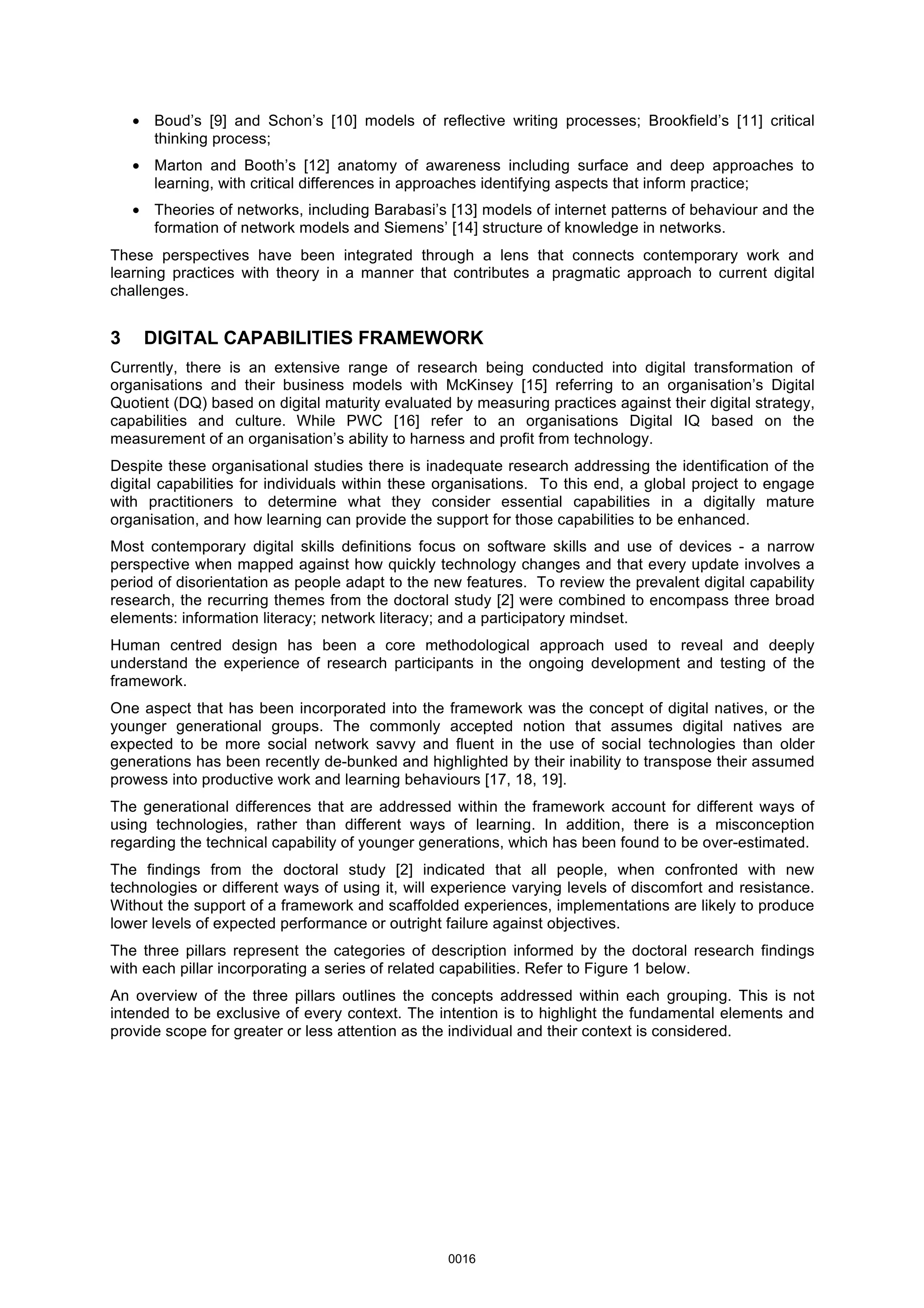 • Boud’s [9] and Schon’s [10] models of reflective writing processes; Brookfield’s [11] critical
thinking process;
• Marton and Booth’s [12] anatomy of awareness including surface and deep approaches to
learning, with critical differences in approaches identifying aspects that inform practice;
• Theories of networks, including Barabasi’s [13] models of internet patterns of behaviour and the
formation of network models and Siemens’ [14] structure of knowledge in networks.
These perspectives have been integrated through a lens that connects contemporary work and
learning practices with theory in a manner that contributes a pragmatic approach to current digital
challenges.
3 DIGITAL CAPABILITIES FRAMEWORK
Currently, there is an extensive range of research being conducted into digital transformation of
organisations and their business models with McKinsey [15] referring to an organisation’s Digital
Quotient (DQ) based on digital maturity evaluated by measuring practices against their digital strategy,
capabilities and culture. While PWC [16] refer to an organisations Digital IQ based on the
measurement of an organisation’s ability to harness and profit from technology.
Despite these organisational studies there is inadequate research addressing the identification of the
digital capabilities for individuals within these organisations. To this end, a global project to engage
with practitioners to determine what they consider essential capabilities in a digitally mature
organisation, and how learning can provide the support for those capabilities to be enhanced.
Most contemporary digital skills definitions focus on software skills and use of devices - a narrow
perspective when mapped against how quickly technology changes and that every update involves a
period of disorientation as people adapt to the new features. To review the prevalent digital capability
research, the recurring themes from the doctoral study [2] were combined to encompass three broad
elements: information literacy; network literacy; and a participatory mindset.
Human centred design has been a core methodological approach used to reveal and deeply
understand the experience of research participants in the ongoing development and testing of the
framework.
One aspect that has been incorporated into the framework was the concept of digital natives, or the
younger generational groups. The commonly accepted notion that assumes digital natives are
expected to be more social network savvy and fluent in the use of social technologies than older
generations has been recently de-bunked and highlighted by their inability to transpose their assumed
prowess into productive work and learning behaviours [17, 18, 19].
The generational differences that are addressed within the framework account for different ways of
using technologies, rather than different ways of learning. In addition, there is a misconception
regarding the technical capability of younger generations, which has been found to be over-estimated.
The findings from the doctoral study [2] indicated that all people, when confronted with new
technologies or different ways of using it, will experience varying levels of discomfort and resistance.
Without the support of a framework and scaffolded experiences, implementations are likely to produce
lower levels of expected performance or outright failure against objectives.
The three pillars represent the categories of description informed by the doctoral research findings
with each pillar incorporating a series of related capabilities. Refer to Figure 1 below.
An overview of the three pillars outlines the concepts addressed within each grouping. This is not
intended to be exclusive of every context. The intention is to highlight the fundamental elements and
provide scope for greater or less attention as the individual and their context is considered.
0016
 