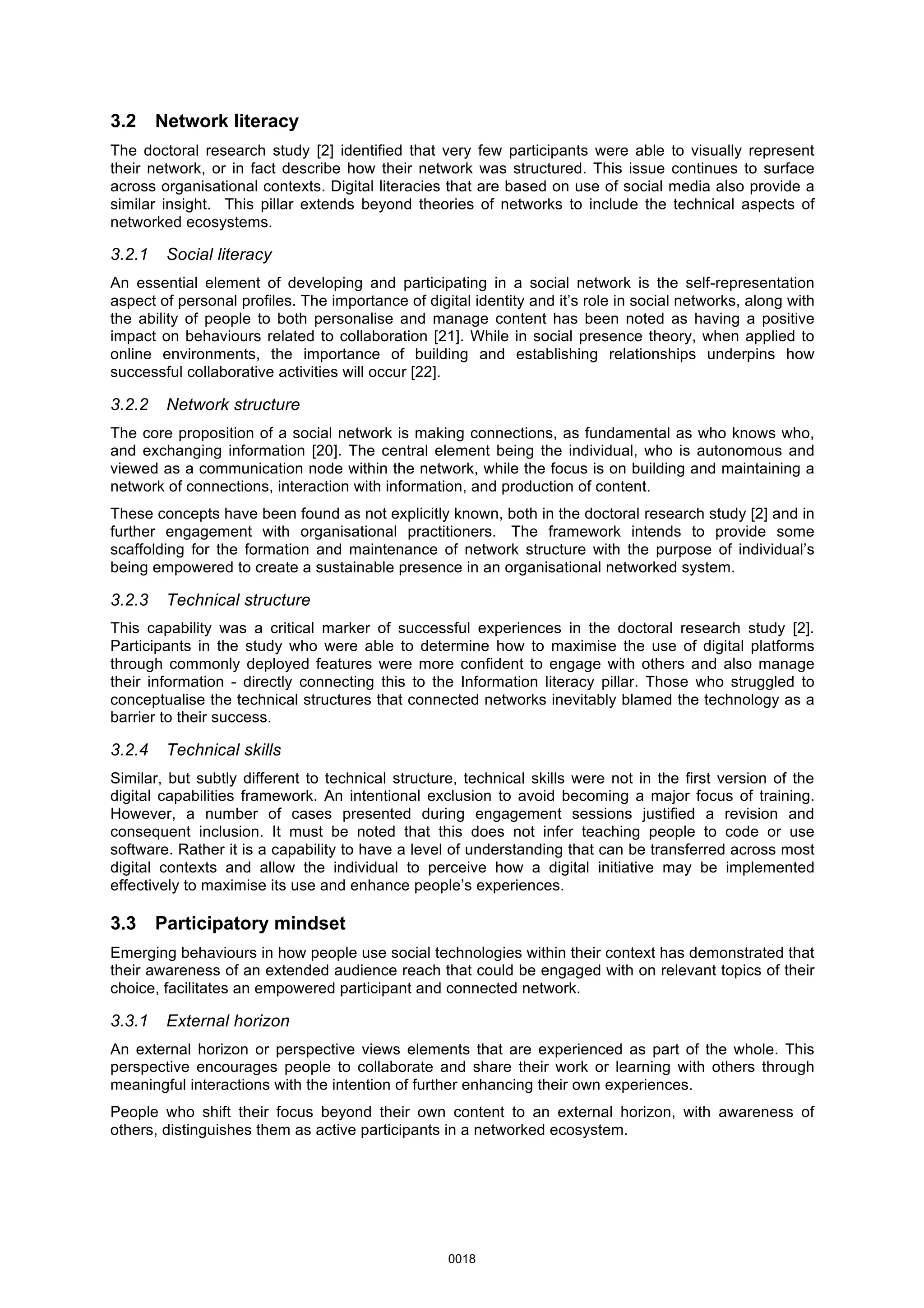 3.2 Network literacy
The doctoral research study [2] identified that very few participants were able to visually represent
their network, or in fact describe how their network was structured. This issue continues to surface
across organisational contexts. Digital literacies that are based on use of social media also provide a
similar insight. This pillar extends beyond theories of networks to include the technical aspects of
networked ecosystems.
3.2.1 Social literacy
An essential element of developing and participating in a social network is the self-representation
aspect of personal profiles. The importance of digital identity and it’s role in social networks, along with
the ability of people to both personalise and manage content has been noted as having a positive
impact on behaviours related to collaboration [21]. While in social presence theory, when applied to
online environments, the importance of building and establishing relationships underpins how
successful collaborative activities will occur [22].
3.2.2 Network structure
The core proposition of a social network is making connections, as fundamental as who knows who,
and exchanging information [20]. The central element being the individual, who is autonomous and
viewed as a communication node within the network, while the focus is on building and maintaining a
network of connections, interaction with information, and production of content.
These concepts have been found as not explicitly known, both in the doctoral research study [2] and in
further engagement with organisational practitioners. The framework intends to provide some
scaffolding for the formation and maintenance of network structure with the purpose of individual’s
being empowered to create a sustainable presence in an organisational networked system.
3.2.3 Technical structure
This capability was a critical marker of successful experiences in the doctoral research study [2].
Participants in the study who were able to determine how to maximise the use of digital platforms
through commonly deployed features were more confident to engage with others and also manage
their information - directly connecting this to the Information literacy pillar. Those who struggled to
conceptualise the technical structures that connected networks inevitably blamed the technology as a
barrier to their success.
3.2.4 Technical skills
Similar, but subtly different to technical structure, technical skills were not in the first version of the
digital capabilities framework. An intentional exclusion to avoid becoming a major focus of training.
However, a number of cases presented during engagement sessions justified a revision and
consequent inclusion. It must be noted that this does not infer teaching people to code or use
software. Rather it is a capability to have a level of understanding that can be transferred across most
digital contexts and allow the individual to perceive how a digital initiative may be implemented
effectively to maximise its use and enhance people’s experiences.
3.3 Participatory mindset
Emerging behaviours in how people use social technologies within their context has demonstrated that
their awareness of an extended audience reach that could be engaged with on relevant topics of their
choice, facilitates an empowered participant and connected network.
3.3.1 External horizon
An external horizon or perspective views elements that are experienced as part of the whole. This
perspective encourages people to collaborate and share their work or learning with others through
meaningful interactions with the intention of further enhancing their own experiences.
People who shift their focus beyond their own content to an external horizon, with awareness of
others, distinguishes them as active participants in a networked ecosystem.
0018
 