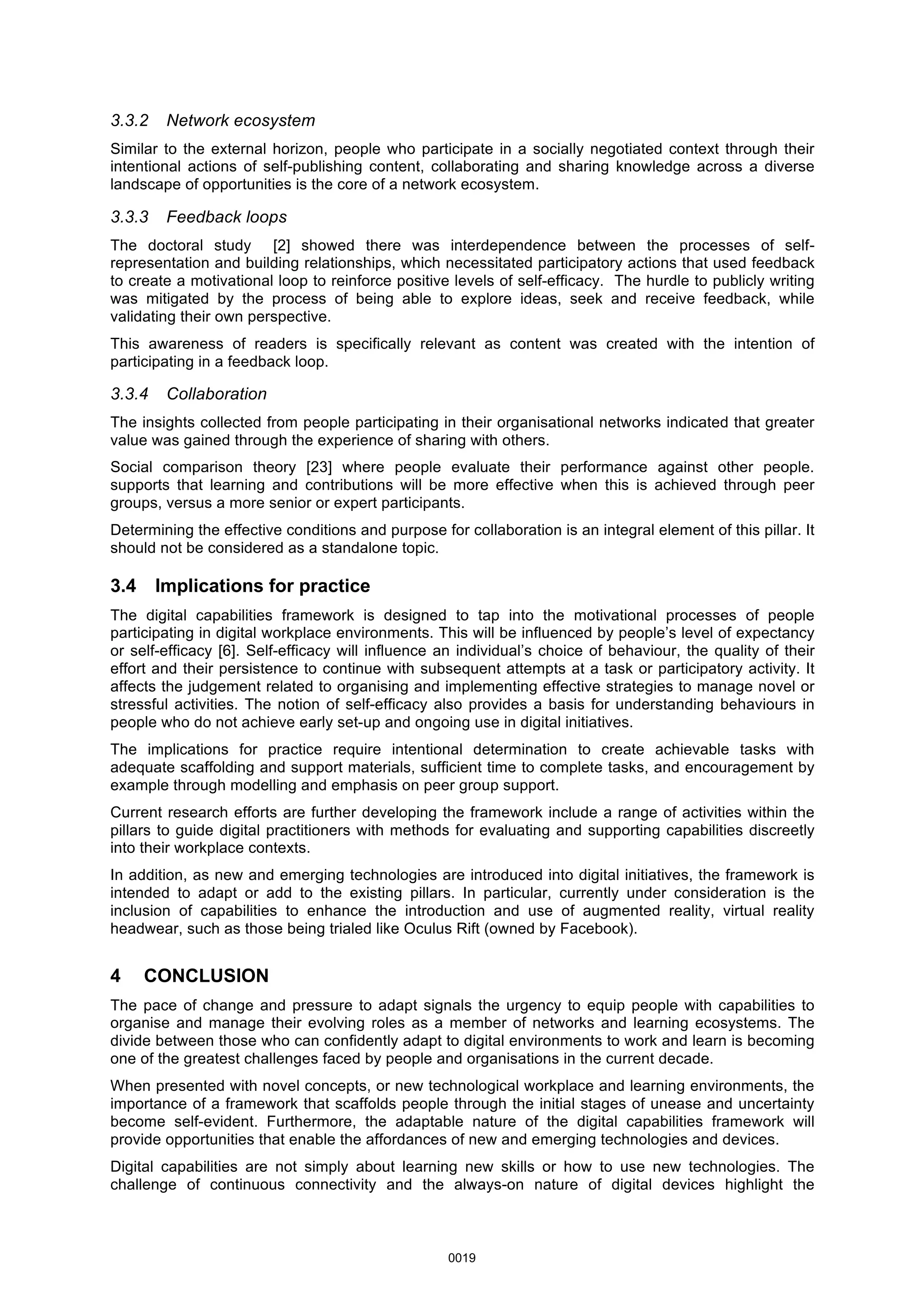 3.3.2 Network ecosystem
Similar to the external horizon, people who participate in a socially negotiated context through their
intentional actions of self-publishing content, collaborating and sharing knowledge across a diverse
landscape of opportunities is the core of a network ecosystem.
3.3.3 Feedback loops
The doctoral study [2] showed there was interdependence between the processes of self-
representation and building relationships, which necessitated participatory actions that used feedback
to create a motivational loop to reinforce positive levels of self-efficacy. The hurdle to publicly writing
was mitigated by the process of being able to explore ideas, seek and receive feedback, while
validating their own perspective.
This awareness of readers is specifically relevant as content was created with the intention of
participating in a feedback loop.
3.3.4 Collaboration
The insights collected from people participating in their organisational networks indicated that greater
value was gained through the experience of sharing with others.
Social comparison theory [23] where people evaluate their performance against other people.
supports that learning and contributions will be more effective when this is achieved through peer
groups, versus a more senior or expert participants.
Determining the effective conditions and purpose for collaboration is an integral element of this pillar. It
should not be considered as a standalone topic.
3.4 Implications for practice
The digital capabilities framework is designed to tap into the motivational processes of people
participating in digital workplace environments. This will be influenced by people’s level of expectancy
or self-efficacy [6]. Self-efficacy will influence an individual’s choice of behaviour, the quality of their
effort and their persistence to continue with subsequent attempts at a task or participatory activity. It
affects the judgement related to organising and implementing effective strategies to manage novel or
stressful activities. The notion of self-efficacy also provides a basis for understanding behaviours in
people who do not achieve early set-up and ongoing use in digital initiatives.
The implications for practice require intentional determination to create achievable tasks with
adequate scaffolding and support materials, sufficient time to complete tasks, and encouragement by
example through modelling and emphasis on peer group support.
Current research efforts are further developing the framework include a range of activities within the
pillars to guide digital practitioners with methods for evaluating and supporting capabilities discreetly
into their workplace contexts.
In addition, as new and emerging technologies are introduced into digital initiatives, the framework is
intended to adapt or add to the existing pillars. In particular, currently under consideration is the
inclusion of capabilities to enhance the introduction and use of augmented reality, virtual reality
headwear, such as those being trialed like Oculus Rift (owned by Facebook).
4 CONCLUSION
The pace of change and pressure to adapt signals the urgency to equip people with capabilities to
organise and manage their evolving roles as a member of networks and learning ecosystems. The
divide between those who can confidently adapt to digital environments to work and learn is becoming
one of the greatest challenges faced by people and organisations in the current decade.
When presented with novel concepts, or new technological workplace and learning environments, the
importance of a framework that scaffolds people through the initial stages of unease and uncertainty
become self-evident. Furthermore, the adaptable nature of the digital capabilities framework will
provide opportunities that enable the affordances of new and emerging technologies and devices.
Digital capabilities are not simply about learning new skills or how to use new technologies. The
challenge of continuous connectivity and the always-on nature of digital devices highlight the
0019
 