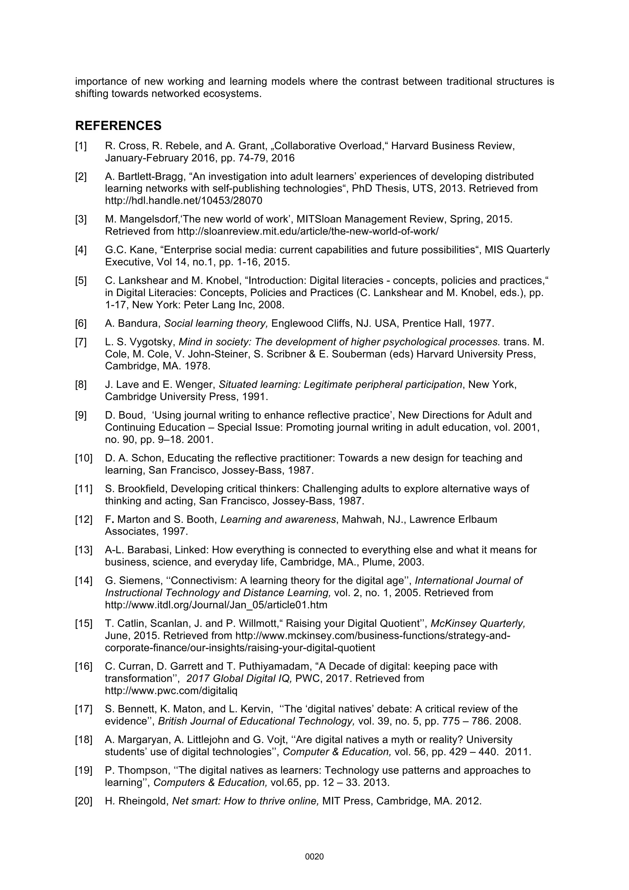 importance of new working and learning models where the contrast between traditional structures is
shifting towards networked ecosystems.
REFERENCES
[1] R. Cross, R. Rebele, and A. Grant, „Collaborative Overload,“ Harvard Business Review,
January-February 2016, pp. 74-79, 2016
[2] A. Bartlett-Bragg, “An investigation into adult learners’ experiences of developing distributed
learning networks with self-publishing technologies“, PhD Thesis, UTS, 2013. Retrieved from
http://hdl.handle.net/10453/28070
[3] M. Mangelsdorf‚‘The new world of work’, MITSloan Management Review, Spring, 2015.
Retrieved from http://sloanreview.mit.edu/article/the-new-world-of-work/
[4] G.C. Kane, “Enterprise social media: current capabilities and future possibilities“, MIS Quarterly
Executive, Vol 14, no.1, pp. 1-16, 2015.
[5] C. Lankshear and M. Knobel, “Introduction: Digital literacies - concepts, policies and practices,“
in Digital Literacies: Concepts, Policies and Practices (C. Lankshear and M. Knobel, eds.), pp.
1-17, New York: Peter Lang Inc, 2008.
[6] A. Bandura, Social learning theory, Englewood Cliffs, NJ. USA, Prentice Hall, 1977.
[7] L. S. Vygotsky, Mind in society: The development of higher psychological processes. trans. M.
Cole, M. Cole, V. John-Steiner, S. Scribner & E. Souberman (eds) Harvard University Press,
Cambridge, MA. 1978.
[8] J. Lave and E. Wenger, Situated learning: Legitimate peripheral participation, New York,
Cambridge University Press, 1991.
[9] D. Boud, ‘Using journal writing to enhance reflective practice’, New Directions for Adult and
Continuing Education – Special Issue: Promoting journal writing in adult education, vol. 2001,
no. 90, pp. 9–18. 2001.
[10] D. A. Schon, Educating the reflective practitioner: Towards a new design for teaching and
learning, San Francisco, Jossey-Bass, 1987.
[11] S. Brookfield, Developing critical thinkers: Challenging adults to explore alternative ways of
thinking and acting, San Francisco, Jossey-Bass, 1987.
[12] F. Marton and S. Booth, Learning and awareness, Mahwah, NJ., Lawrence Erlbaum
Associates, 1997.
[13] A-L. Barabasi, Linked: How everything is connected to everything else and what it means for
business, science, and everyday life, Cambridge, MA., Plume, 2003.
[14] G. Siemens, ‘‘Connectivism: A learning theory for the digital age’’, International Journal of
Instructional Technology and Distance Learning, vol. 2, no. 1, 2005. Retrieved from
http://www.itdl.org/Journal/Jan_05/article01.htm
[15] T. Catlin, Scanlan, J. and P. Willmott,“ Raising your Digital Quotient’’, McKinsey Quarterly,
June, 2015. Retrieved from http://www.mckinsey.com/business-functions/strategy-and-
corporate-finance/our-insights/raising-your-digital-quotient
[16] C. Curran, D. Garrett and T. Puthiyamadam, “A Decade of digital: keeping pace with
transformation’’, 2017 Global Digital IQ, PWC, 2017. Retrieved from
http://www.pwc.com/digitaliq
[17] S. Bennett, K. Maton, and L. Kervin, ‘‘The ‘digital natives’ debate: A critical review of the
evidence’’, British Journal of Educational Technology, vol. 39, no. 5, pp. 775 – 786. 2008.
[18] A. Margaryan, A. Littlejohn and G. Vojt, ‘‘Are digital natives a myth or reality? University
students’ use of digital technologies’’, Computer & Education, vol. 56, pp. 429 – 440. 2011.
[19] P. Thompson, ‘‘The digital natives as learners: Technology use patterns and approaches to
learning’’, Computers & Education, vol.65, pp. 12 – 33. 2013.
[20] H. Rheingold, Net smart: How to thrive online, MIT Press, Cambridge, MA. 2012.
0020
 