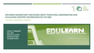 EXPLORING RESEARCHERS’ DISCOURSES ABOUT PRODUCING, DISSEMINATING AND
EVALUATING SCIENTIFIC INFORMATION ON THE WEB.
THE CASE OF BIOMEDICAL SCIENCES
Juliana E. Raffaghelli
Sara Valla
Stefania Cucchiara
Alessandra Giglio
Donatella Persico
Institute for
Educational
Technologies
National Research
Council of Italy
 