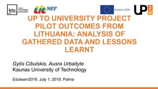 UP TO UNIVERSITY PROJECT
PILOT OUTCOMES FROM
LITHUANIA: ANALYSIS OF
GATHERED DATA AND LESSONS
LEARNT
Gytis Cibulskis, Ausra Urbaityte
Kaunas University of Technology
Edulearn2019, July 1, 2019, Palma
 