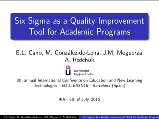 Six Sigma as a Quality Improvement
Tool for Academic Programs
E.L. Cano, M. González-de-Lena, J.M. Moguerza,
A. Redchuk
8th annual International Conference on Education and New Learning
Technologies - EDULEARN16 - Barcelona (Spain)
4th - 6th of July, 2016
E.L. Cano, M. González-de-Lena, J.M. Moguerza, A. Redchuk Six Sigma as a Quality Improvement Tool for Academic Programs
 