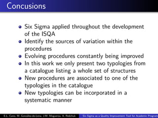 Concusions
Six Sigma applied throughout the development
of the ISQA
Identify the sources of variation within the
procedures
Evolving procedures constantly being improved
In this work we only present two typologies from
a catalogue listing a whole set of structures
New procedures are associated to one of the
typologies in the catalogue
New typologies can be incorporated in a
systematic manner
E.L. Cano, M. González-de-Lena, J.M. Moguerza, A. Redchuk Six Sigma as a Quality Improvement Tool for Academic Programs
 