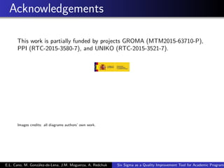 Acknowledgements
This work is partially funded by projects GROMA (MTM2015-63710-P),
PPI (RTC-2015-3580-7), and UNIKO (RTC-2015-3521-7).
Images credits: all diagrams authors’ own work.
E.L. Cano, M. González-de-Lena, J.M. Moguerza, A. Redchuk Six Sigma as a Quality Improvement Tool for Academic Programs
 