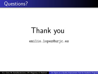Questions?
Thank you
emilio.lopez@urjc.es
E.L. Cano, M. González-de-Lena, J.M. Moguerza, A. Redchuk Six Sigma as a Quality Improvement Tool for Academic Programs
 