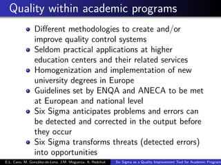 Quality within academic programs
Diﬀerent methodologies to create and/or
improve quality control systems
Seldom practical applications at higher
education centers and their related services
Homogenization and implementation of new
university degrees in Europe
Guidelines set by ENQA and ANECA to be met
at European and national level
Six Sigma anticipates problems and errors can
be detected and corrected in the output before
they occur
Six Sigma transforms threats (detected errors)
into opportunities
E.L. Cano, M. González-de-Lena, J.M. Moguerza, A. Redchuk Six Sigma as a Quality Improvement Tool for Academic Programs
 