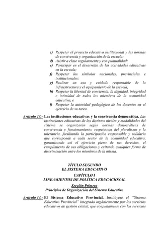 c) Respetar el proyecto educativo institucional y las normas
                    de convivencia y organización de la escuela;
                 d) Asistir a clase regularmente y con puntualidad;
                 e) Participar en el desarrollo de las actividades educativas
                    en la escuela;
                 f) Respetar los símbolos nacionales, provinciales e
                    institucionales;
                 g) Realizar un uso y cuidado responsable de la
                    infraestructura y el equipamiento de la escuela;
                 h) Respetar la libertad de conciencia, la dignidad, integridad
                    e intimidad de todos los miembros de la comunidad
                    educativa, e
                 i) Respetar la autoridad pedagógica de los docentes en el
                    ejercicio de su tarea.

Artículo 13.- Las instituciones educativas y la convivencia democrática. Las
              instituciones educativas de los distintos niveles y modalidades del
              sistema se organizarán según normas democráticas de
              convivencia y funcionamiento, respetuosas del pluralismo y la
              tolerancia, facilitando la participación responsable y solidaria
              que corresponde a cada sector de la comunidad educativa,
              garantizando así el ejercicio pleno de sus derechos, el
              cumplimiento de sus obligaciones y evitando cualquier forma de
              discriminación entre los miembros de la misma.


                            TÍTULO SEGUNDO
                         EL SISTEMA EDUCATIVO
                          CAPÍTULO I
             LINEAMIENTOS DE POLÍTICA EDUCACIONAL
                              Sección Primera
              Principios de Organización del Sistema Educativo
Artículo 14.- El Sistema Educativo Provincial. Institúyese el “Sistema
              Educativo Provincial” integrado orgánicamente por los servicios
              educativos de gestión estatal, que conjuntamente con los servicios
 