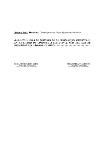 Artículo 116.- De forma. Comuníquese al Poder Ejecutivo Provincial


DADA EN LA SALA DE SESIONES DE LA LEGISLATURA PROVINCIAL,
EN LA CIUDAD DE CÓRDOBA, A LOS QUINCE DÍAS DEL MES DE
DICIEMBRE DEL AÑO DOS MIL DIEZ.- - - - - - - - - - - - - - - - - - - - - - - - - - -




GUILLERMO CARLOS ARIAS                                    SERGIO SEBASTIÁN BUSSO
     SECRETARIO LEGISLATIVO                                     PRESIDENTE PROVISORIO
 LEGISLATURA PROVINCIA DE CÓRDOBA                          LEGISLATURA PROVINCIA DE CÓRDOBA
 