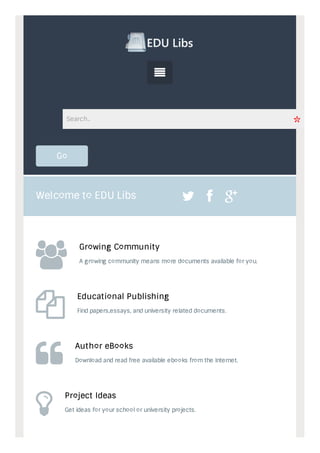 Search.. 
Go 
Welcome to EDU Libs    
 
 
 
 
 
Growing Community 
A growing community means more documents available for you. 
Educational Publishing 
Find papers,essays, and university related documents. 
Author eBooks 
Download and read free available ebooks from the Internet. 
Project Ideas 
Get ideas for your school or university projects. 
 