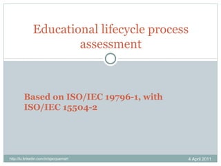 Educational lifecycle process assessment 4 April 2011 http://lu.linkedin.com/in/sjacquemart Based on ISO/IEC 19796-1, with ISO/IEC 15504-2 