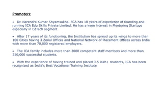 Promoters:
 Dr. Narendra Kumar Shyamsukha, FCA has 18 years of experience of founding and
running ICA Edu Skills Private Limited. He has a keen interest in Mentoring Startups
especially in EdTech segment.
 After 17 years of its functioning, the Institution has spread up its wings to more than
100 Cities having 3 Zonal Offices and National Network of Placement Offices across India
with more than 70,000 registered employers.
 The ICA family includes more than 3000 competent staff members and more than
350,000 successful students.
 With the experience of having trained and placed 3.5 lakh+ students, ICA has been
recognized as India's Best Vocational Training Institute
 