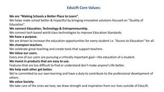 EduLift Core Values:
We are “Making Schools a Better Place to Learn”.
We helps make school better & Impactful by bringing innovative solutions focused on “Quality of
Education”.
We connect Education, Technology & Entrepreneurship.
We connect tech based world class technologies to improve Education Standards.
We have a purpose.
We are driven to increase the education opportunities for every student i.e. “Access to Education” for all.
We champion teachers.
We celebrate great teaching and create tools that support teachers.
We Value our users.
Every one of our users are pursuing a critically important goal—the education of a student.
We invest in products that are easy to use.
Features that are too difficult to find or understand don’t make anyone’s life better.
We help each other get better.
We're committed to our own learning and have a duty to contribute to the professional development of
others.
We value Society.
We take care of the ones we love; we draw strength and inspiration from our lives outside of EduLift.
 