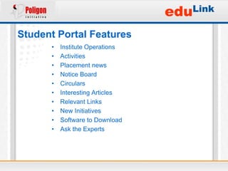eduLink
Student Portal Features
      •   Institute Operations
      •   Activities
      •   Placement news
      •   Notice Board
      •   Circulars
      •   Interesting Articles
      •   Relevant Links
      •   New Initiatives
      •   Software to Download
      •   Ask the Experts
 