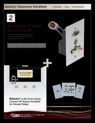 EduLinx Classroom Solutions
                 ®
                                                           • Versatile • Easy                      • Economical




 What type of plate
 do you need?
 Choose from Liberty’s standard plate solutions or
 let us create a custom plate to solve any unique
 challenge in your environment.




                       Same Day Shipping
                       On Most Standard
                        Plates & Fanouts!




                                                                                    COMPUTER



                                                                                                          CO M PU
                                                                                                                    TE R
                                                                                     AUDIO



                                                                         TE R        VIDEO                VI DE O
                                                               CO M PU




                                                                                L              R




    EduLinx® is the Finest Quick
    Connect AV System Available
                                                              Several options available, standard or custom!
    for Schools Today!



                          800-530-8998 • +1-719-388-7542
                          libertycable.com
 