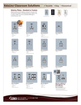 EduLinx Classroom Solutions
                 ®
                                                                                                              • Versatile • Easy                                                                     • Economical

     EduLinx Plates - Standard or Custom                                                                                        COMPUTER           COMPUTER                       COMPUTER                                        COMPUTER




     Passive plates are for laptop computer runs up to 65’.                                                                      AUDIO



                                                                                                                                 VIDEO
                                                                                                                                                    AUDIO



                                                                                                                                                    VIDEO
                                                                                                                                                                                   AUDIO



                                                                                                                                                                                   VIDEO
                                                                                                                                                                                                                                   AUDIO



                                                                                                                                                                                                                                   VIDEO




     Choose your plates in brushed aluminum, black ivory                                                                    L              R   L              R               L              R                                L              R




     or white. Order one of our standard offerings or
     customize your own.                                                                                    Brushed Aluminum                   Black                             Ivory                                        White




                 COMPUTER                                                    COMPUTER                   COMPUTER



                                                                                                                    AUDIO
                  AUDIO
                                BEST SELLER!                                     AUDIO                                                                                     COMPUTER



                  VIDEO                                                          VIDEO                      VIDEO




             L              R                                            L               R          L                   R




                                                                             PC-EZ2020
      Part # PC-EZ1000-*                       Part # PC-EZ2020-*                            Part # PC-EZ1260-*                                                   Part # PC-EZ1720-*
      Single Gang, Passive                     Double Gang, Passive                          Single Gang, Passive                                                 Single Gang, Passive
      - 1 VGA F                                - 1 VGA F                                     - 1 VGA F                                                            - 1 VGA F
      - 1 3.5mm TRS F                          - 1 3.5mm TRS F                               - 1 3.5mm TRS F
      - 3 RCA F                                - 3 RCA F                                     - 3 RCA F
                                                                                             - Passthrough RJ45 Connector



                 COMPUTER                                   COMPUTER                                         G                                                                                       G



                                                                                                        B           R                                                                            B        R
                  AUDIO                                      VIDEO




                                                                                                    LEFT         RIGHT                                                                       LEFT        RIGHT




      Part # PC-EZ1520-*                        Part # PC-EZ1540-*                           Part # PC-EZ1201-*                                                   Part # PC-EZ2201-*
      Single Gang, Passive                      Single Gang, Passive                         Single Gang, Passive                                                 Double Gang, Passive
      - 1 VGA F                                 - 1 VGA F                                    - 5 RCA F                                                            - 5 RCA F
      - 1 3.5mm TRS F                           - 1 RCA F
                                                  (on coax for composite video)




                                                                                                             G                                                                                       G



                   VIDEO                                      G                                         B           R                                                                            B        R



             LEFT      RIGHT                            B            R
                                                                                                        H           V                                                                            H        V




      Part # PC-EZ1240-*                       Part # PC-EZ-1241-*                           Part # PC-EZ1200-*                                                   Part # PC-EZ2200-*
      Single Gang, Passive                     Single Gang, Passive                          Single Gang, Passive                                                 Double Gang, Passive
      - 3 RCA F                                - 3 BNC F                                     - 5 BNC F                                                            - 5 BNC F




                 COMPUTER                                   COMPUTER                                    COMPUTER
                                                                                                                                                                                                                 VIDEO

                                                                                                                                                                        INPUT (COMPUTER)
                  AUDIO                                       AUDIO                                         AUDIO


                                                                                                                                                                        OUTPUT (MONITOR)
                                                                                                                                                                                                              L - AUDIO - R
                  VIDEO                                       VIDEO                                         VIDEO

                                                                                                                                                                         AUDIO        VIDEO

             L              R                          L                     R                      L                   R                                                             POWER




      Part # PC-EZ2G2K-*                       Part # PC-EZ2G4K-*                            Part # PC-EZ2G1D-*                                                   We have a full line of
      Double Gang, Passive                     Double Gang, Passive                          Double Gang, Passive                                                 plates good for runs
      - 1 VGA F                                 EduLinx Plate                                - 1 VGA F
      - 1 3.5mm TRS F                          - 1 VGA F                                     - 1 3.5mm TRS F                                                      up to 200 feet!
      - 3 RCA F                                - 1 3.5mm TRS F                               - 3 RCA F
      - 2 universal keystone slots             - 3 RCA F                                     - DecoraTM cutout                                                    Part # PC-EZA4201-*
                                               - 4 universal keystone slots                                                                                       PMI-A4 extender for Video up to 65 Feet.
                                                                                                                                                                  - VGA F input with VGA monitor output
                                                                                                                                                                  - 3.5 TRS passive Stereo Mini Audio
                                                                                                                                                                  - 3 RCA F for Composite Video, & L/R RCA Audio.




                                800-530-8998 • +1-719-388-7542
                                libertycable.com
 