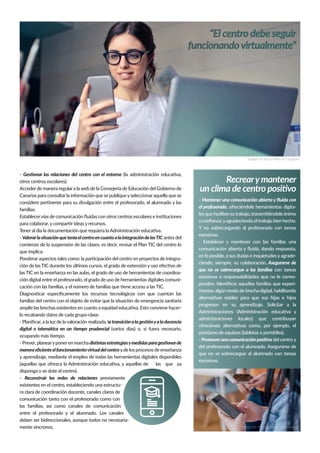 Recrearymantener
un clima de centro positivo
- Mantener una comunicación abierta y ﬂuida con
el profesorado, ofreciéndole herramientas digita-
les que faciliten su trabajo, transmitiéndole ánimo
yconﬁanza,yagradeciendo el trabajo bien hecho.
Y no sobrecargando al profesorado con tareas
excesivas.
- Establecer y mantener con las familias una
comunicación abierta y ﬂuida, dando respuesta,
en lo posible, a sus dudas e inquietudes y agrade-
ciendo, siempre, su colaboración. Asegurarse de
que no se sobrecargue a las familias con tareas
excesivas o responsabilidades que no le corres-
ponden. Identiﬁcar aquellas familias que experi-
mentan algún modo de brecha digital, habilitando
alternativas viables para que sus hijas e hijos
progresen en su aprendizaje. Solicitar a la
Administraciones (Administración educativa y
administraciones locales) que contribuyan
ofreciendo alternativas como, por ejemplo, el
préstamo de equipos (tabletas o portátiles).
- Promoverunacomunicaciónpositiva del centro y
del profesorado con el alumnado. Asegurarse de
que no se sobrecargue al alumnado con tareas
excesivas.
- Gestionar las relaciones del centro con el entorno (la administración educativa,
otros centros escolares).
Accederde manera regulara laweb de la Consejería de Educación del Gobierno de
Canarias para consultarla información que se publiqueyseleccionaraquella que se
considere pertinente para su divulgación entre el profesorado, el alumnado y las
familias.
Establecervías de comunicación ﬂuidas con otros centros escolares e instituciones
para colaborar, y compartir ideas y recursos.
Tener al día la documentación que requiera la Administración educativa.
- ValorarlasituaciónqueteníaelcentroencuantoalaintegracióndelasTIC antes del
comienzo de la suspensión de las clases, es decir, revisar el Plan TIC del centro lo
que implica:
Ponderar aspectos tales como: la participación del centro en proyectos de integra-
ción de las TIC durante los últimos cursos, el grado de extensión y uso efectivo de
las TIC en la enseñanza en las aulas, el grado de uso de herramientas de coordina-
ción digital entre el profesorado, el grado de uso de herramientas digitales comuni-
cación con las familias, y el número de familias que tiene acceso a las TIC.
Diagnosticar especíﬁcamente los recursos tecnológicos con que cuentan las
familias del centro con el objeto de evitar que la situación de emergencia sanitaria
amplíe las brechas existentes en cuanto a equidad educativa. Esto conviene hacer-
lo recabando datos de cada grupo-clase.
- Planiﬁcar, a la luz de la valoración realizada, latransiciónalagestiónyaladocencia
digital o telemática en un tiempo prudencial (varios días) o, si fuera necesario,
ocupando más tiempo.
- Prever, planearyponeren marcha distintasestrategiasymedidasparagestionarde
maneraeﬁcienteelfuncionamientovirtualdelcentroyde los procesos de enseñanza
y aprendizaje, mediante el empleo de todas las herramientas digitales disponibles
(aquellas que ofrezca la Administración educativa, y aquellas de las que ya
disponga o se dote el centro).
- Reconstruir las redes de relaciones previamente
existentes en el centro, estableciendo una estructu-
ra clara de coordinación docente, canales claros de
comunicación tanto con el profesorado como con
las familias, así como canales de comunicación
entre el profesorado y el alumnado. Los canales
deben ser bidireccionales, aunque todos no necesaria-
mente síncronos.
“El centro debe seguir
funcionandovirtualmente”
Imagen de Bruce Mars en Unsplash
Imagen de You X Ventures en Unsplash
 