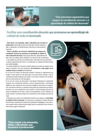 “Una estructura organizativa que
asegure la coordinación docenteyel
aprendizaje de calidad del alumnado”
“Estaratentoalasdemandas,
dudasydiﬁcultadesque
encuentreelprofesorado”
- Estar atento a las demandas, dudas y diﬁcultades que encuentre el
profesorado al desarrollar la docencia telemática, dando respuesta a
ellas o solicitando a la Administración educativa el asesoramiento
necesario.
- Pensar y planiﬁcar una estructura organizativa que asegure una
coordinación docente que promueva un aprendizaje de calidad de
todo el alumnado del centro. Cada equipo directivo, dependiendo del
tipo centro que dirige, debe establecer una estructura de coordinación
-a ser posible, de acuerdo con el profesorado- adecuada a las características
y cultura organizativa del centro. La coordinación se realizará sincrónicamente
por medios digitales.
- Se puede establecer un horario semanal regular para todos los equipos, pero,
dada la situación, será más productivo dar autonomía a cada equipo con la
condición de que se coordine semanalmente.
En el caso de centros de Educación Infantil y Primaria la organización por
niveles o ciclos parece la más adecuada. Si el centro tiene 3 líneas o más la
coordinación podría realizarse por niveles; si el centro es de línea 2 la coordina-
ción por ciclos puede ser más apropiada.
En el caso de centros de Secundaria y Formación Profesional es importante
asegurar una coordinación efectiva y real por Departamentos o Seminarios
didácticos, pero, además se hace necesario establecer otros foros de coordina-
ción. Una buena solución es combinar cierto grado de coordinación por Depar-
tamentos con una coordinación más estrecha a nivel de Equipo docente de
grupo coordinado por el tutor o tutora correspondiente. En los institutos de
mayor tamaño convendría añadir una coordinación de los Equipos docente de
nivel.
- Supervisar que exista una coordinación docente que asegure un aprendizaje
de calidad de todo el alumnado. Si la situación se prolonga, el equipo directivo
directamente, mediante la Comisión de Coordinación Pedagógica u otra estruc-
tura creada al efecto, debería prever algún tipo de coordinación entre niveles o
entre ciclos, según corresponda.
Facilitaruna coordinación docente que promueva un aprendizaje de
calidad de todo el alumnado
Imagen de Harry Cunningham en Unsplash
Imagen de Wes Hicks en Unsplash
 