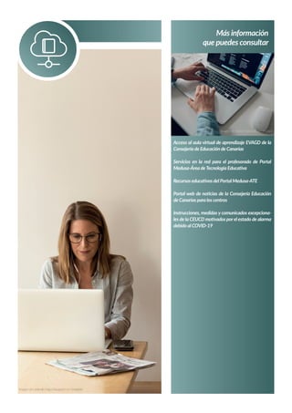 Más información
que puedes consultar
Acceso al aula virtual de aprendizaje EVAGD de la
Consejería de Educación de Canarias
Servicios en la red para el profesorado de Portal
Medusa-Área deTecnología Educativa
Recursos educativos del Portal Medusa-ATE
Portal web de noticias de la Consejería Educación
de Canarias para los centros
Instrucciones, medidas y comunicados excepciona-
les de la CEUCD motivados porel estado de alarma
debido al COVID-19
Imagen de Stefan Stefancík en Unsplash
Imagen de LinkedIn Sales Navigator en Unsplash
 