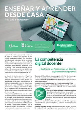 ENSEÑAR Y APRENDER
DESDE CASA
Guía para el profesorado
Lacompetencia
digitaldocente
¿Cuáles son las funciones de un docente
digitalmente competente?
La situación de enseñaryaprender desde casa a través
de la red nos plantea nuevas preguntas: ¿en qué
consiste el teletrabajo docente?, ¿qué debe saber
hacer un profesor o profesora que es competente
digitalmente? ¿qué herramientas y recursos telemáti-
cos nos permiten realizar las acciones que hacemos en
la enseñanza presencial (explicar, poner tareas, tutori-
zar, evaluar) … Son muchas las preguntas que nos
obligan a plantearnos cómo reinventar digitalmente la
profesión docente. Es decir, a reﬂexionar sobre lo que
signiﬁca enseñar en la sociedad digital del siglo XXI.
Elaboracióndeldiseñodidácticodelcursooasignatura (planiﬁcarobjetivosycompe-
tencias de aprendizaje, contenidos, actividades, materiales y evaluación)
Creación y gestión del entorno digital o aula virtual del curso en la plataforma o
portal correspondiente
Integración o mezcla del entorno digital con la enseñanza presencial en el aula
Elaboración y/o selección de materialesdidácticosdigitalesdeestudio (videoleccio-
nes, infografías, presentaciones multimedia, podcast, textos electróni-
cos, etc.)
Desarrollo de tutorías individuales a las dudas o comentarios
que solicite el alumnado en el menor tiempo posible
Desarrollo de videoconferencias grupales (bien para
exposición de contenidos, bien explicación organizativa de
actividades; bien negociación de dinámicas de desarrollo
del curso)
Oferta y actualización de información sobre el desarrollo de la asignatura o
curso (modiﬁcación de fechas, calendarios y actividades, recordatorios y otros
imprevistos)
Evaluación continua de las tareas realizadas por el alumnado (lectura y corrección
de trabajos, valoración de participaciones en foros, notiﬁcación de evaluaciones)
Imagen de NikolayTarashchenko en Unsplash
Consejería de Educación,
Universidades, Cultura y Deportes
Dirección General de Ordenación,
Innovación y Calidad
La situación de conﬁnamiento en el hogar está
obligando, tanto al alumnado como al profesorado, a
replantear profundamente el oﬁcio docente para
adecuarlo a lo que se conoce como metodología de
enseñanza a distancia. Esto implica que el profesorado
debe adquirir nuevas habilidades y competencias
vinculadas al uso pedagógico de las tecnologías digita-
les o la competencia digital docente tanto en situacio-
nes presenciales como en la enseñanza digital a distan-
cia o de elearning.
Existen informesypublicaciones diversas sobre qué es
la competencia digital docente que puedes consultar
en los enlaces que te recomendamos más adelante.
Los mismos indican que la competencia digital docen-
te es una mezcla de conocimiento pedagógico de
cómo se enseña, del conocimiento cientíﬁco de lo que
se enseña, y conocimiento tecnológico de las
herramientas digitales. Ser competente es poseer y
mezclar adecuadamente estos tres conocimientos.
 