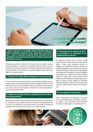 Es importante recordar que no todas las familias
tienen los mismos medios ni tienen las mismas necesi-
dades. Tu labor como profesional educativo es
adaptarte a las condiciones familiares y atender a las
posibles desigualdades que se pueden estar dando en
los diferentes hogares. Infórmate por la disponibilidad
de los dispositivos tecnológicos y por la accesibilidad a
la tecnología en los hogares. En caso de que algunas
familias no tengan estos recursos deberás buscar
soluciones creativas (plantear conseguir alguna tecno-
logía de persona cercana, adaptar las actividades
didácticas planteadas a estas circunstancias) para que
tu alumno o alumna pueda continuar con su aprendi-
zaje.
El alumnado aprenderá y disfrutará de los recursos que su docente o que sus
propios compañeros y compañeras, han elaborado. Anímate a hacer uso de las
herramientas creativas que nos ofrece Internet para responder precisamente a tus
intereses docentes, a los contenidos que pretendes trabajar, así como a las necesi-
dades de tu propio alumnado.
“tus recursos también pueden
ayudara otros docentes”
Imagen de Dose Media en Unsplash
6. Busca, selecciona y, si es posible, elabora materiales didácticos
(videos, infografías, esquemas, textos, animaciones, presentacio-
nes, …) para tu alumnado vinculando dichos materiales con las
actividadesotareasdeformaquepermitaneltrabajoautónomodel
alumnado en sus casas
En la red se están compartiendo inﬁnidad de recursos didácticos digitales para que
profesorado que no esté tan habituado al uso de la tecnología en la educción pueda
disponer de estos. Tus recursos también podrían ser de ayuda a muchos docentes
que, como tú, están en esta situación de adaptación de su docencia presencial a
una vía, exclusivamente, online.
7. Comparte los recursos didácticos digitales quevayas elaborando
Informa de lo que hacesyde los espaciosvirtuales que empleas a tu equipo directi-
vo. Coordínate con tus compañeros del ciclo o curso para no sobrecargar de tareas
y recursos a los estudiantes y que puedan avanzar en el proceso de enseñanza y
aprendizaje. Permanece atento a las noticias que te envíen del centro.
8. Colabora con el equipo directivoycompañeros del centro educa-
tivo al que perteneces
9. Ten presente que la situación, los recur-
sos tecnológicos y la implicación de las
familias pueden serdiversos
Vive la experiencia de la enseñanza no presencial
como una oportunidad para desarrollar tu competen-
cia digital y para reinventarte profesionalmente
innovando con tecnologías tu metodología docente.
10. No te inquietes ni te desanimes
Imagen de LinkedIn Sales Navigator en Unsplash
 