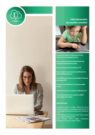 Más información
que puedes consultar
Servicios en la red para el profesorado de Portal
Medusa-Área deTecnología Educativa
Acceso al aulavirtual de aprendizaje EVAGD de la
Consejería de Educación de Canarias
Recursos educativos del Portal Medusa-ATE
Recursos educativos para docentes del Ministerio de
Educación #AprendoenCasa
Curso MOOC para docentes: Escuela Digital.Tendencias
educativas enTIC
Entrevista aJordiAdell sobre la competencia digital
docente
Videolección: ¿Qué es la competencia digital docente?
Test de autoevaluación de la competencia digital
docente (DigCom) (en inglés)
Textos de lectura
Castañeda, L; Esteve, F. y Adell, J. (2018): ¿Por qué es
necesario repensar la competencia docente para el
mundo digital?, RED Revista de Educación a Distancia,
nº 56.
INTEF-Ministerio de Educación (2017): Marco común
de competencia digital docente
Unión Europea (2017): Digital Competence
Framework for Educators (DigCompEdu)
Imagen de Hal Gatewood en Unsplash
Imagen de LinkedIn Sales Navigator en Unsplash
 