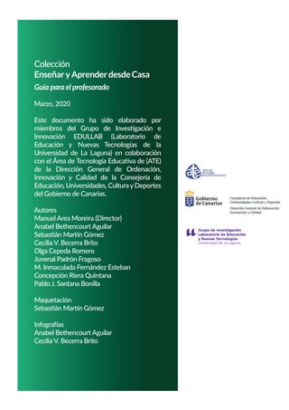 Colección
EnseñaryAprenderdesdeCasa
Guía para el profesorado
Marzo, 2020
Este documento ha sido elaborado por
miembros del Grupo de Investigación e
Innovación EDULLAB (Laboratorio de
Educación y Nuevas Tecnologías de la
Universidad de La Laguna) en colaboración
con el Área de Tecnología Educativa de (ATE)
de la Dirección General de Ordenación,
Innovación y Calidad de la Consejería de
Educación, Universidades, Cultura yDeportes
del Gobierno de Canarias.
Autores
Manuel Area Moreira (Director)
Anabel Bethencourt Aguilar
Sebastián Martín Gómez
Cecilia V. Becerra Brito
Olga Cepeda Romero
Juvenal Padrón Fragoso
M. Inmaculada Fernández Esteban
Concepción Riera Quintana
Pablo J. Santana Bonilla
Maquetación
Sebastián Martín Gómez
Infografías
Anabel Bethencourt Aguilar
Cecilia V. Becerra Brito
es
Consejería de Educación,
Universidades, Cultura y Deport
Dirección General de Ordenación,
Innovación y Calidad
 