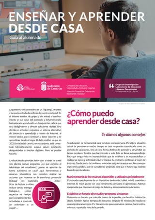 ENSEÑAR Y APRENDER
DESDE CASA
Guía al alumnado
¿Cómopuedo
aprenderdesdecasa?
Te damos algunos consejosTe damos algunos consejos
La pandemia del coronavirus es un “big bang”, un antes
y después en todas las esferas de nuestra sociedad. En
el sistema escolar, de golpe (y sin avisar) el conﬁna-
miento en sus casas del alumnado y del profesorado
ha trastocadoyproducido un desajuste tan radical que
está obligándonos a ofrecer soluciones rápidas. Una
de ellas es articular y organizar un sistema alternativo
de docencia y aprendizaje a través de Internet, al
menos básico, para continuar la labor docente y de
aprendizaje desde el hogar. El dato positivo es que en
2020 la sociedad canaria, en su conjunto, está conec-
tada telemáticamente, aunque siguen existiendo
desigualdades o brechas digitales. Pero es posible
hacerlo.
La situación de aprender desde casa a través de la red
nos plantea nuevas preguntas: ¿en qué consiste el
teletrabajo del estudiante?, ¿cómo se aprende de
forma autónoma en casa? ¿qué herramientas y
recursos telemáticos nos permiten realizar las
acciones que hacemos en la enseñanza presencial
(trabajar con materiales didác-
ticos de lectura o video,
realizar tareas, entregar
trabajos...), ¿cómo
organizar mi tiempo
para cumplimentar las
actividades a través de
un ordenador o un
móvil? …
Tu educación es fundamental para tu futuro como persona. Por ello la situación
actual de permanecer mucho tiempo en casa no puedes considerarla como un
periodo de vacaciones, sino de una forma distinta de aprender y desarrollar las
tareas escolares. Tendrás que hacerlo solo o sola. Esto se llama autoaprendizaje.
Para que tenga éxito es imprescindible que te motives y te responsabilices a
realizar las tareas y actividades que te marque tu profesor o profesora a través de
Internet. Con la ayuda de familiares, amistadesysiguiendo estos sencillos consejos
esperamos ayudar a que se cumpla este propósito para que el futuro siga estando
lleno de oportunidades.
Hazinventariodelosrecursosdisponiblesyutilízalosracionalmente
Comprueba que dispones de un dispositivo (ordenador, tablet, móvil), conexión a
internet. El móvil puede ser una herramienta útil para el aprendizaje. Además
comprueba que disponen de carga de batería y almacenamiento suﬁcientes.
Estableceunhorariodeestudioyprogramadescansos
Determina un horario que coincida, dentro de lo posible, con la rutina habitual de
clases. También ﬁja los tiempos de descanso: después 45 minutos de estudio se
aconseja descansar otros 15. Durante esta pausa conviene caminar, hacer estira-
mientos y apartar la vista de la pantalla.
Imagen de Kelly Sikkema en Unsplash
Consejería de Educación,
Universidades, Cultura y Deportes
Dirección General de Ordenación,
Innovación y Calidad
 