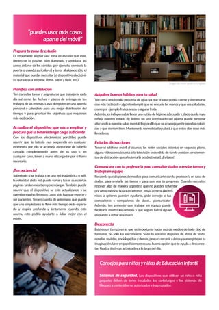 “puedes usarmás cosas
aparte del móvil”
Consejos para niñosyniñas de Educación Infantil
Preparatuzonadeestudio
Es importante asignar una zona de estudio que esté,
dentro de lo posible, bien iluminada y ventilada, así
como aislarse de los sonidos (por ejemplo, cerrando la
puerta o usando auriculares) y tener al alcance sólo el
material que puedas necesitar (el dispositivo electróni-
co que vayas a emplear, libros, papel y lápiz, etc.).
Planiﬁcaconantelación
Ten claras las tareas y asignaturas que trabajarás cada
día así como las fechas y plazos de entrega de los
trabajos de las mismas. Lleva el registro en una agenda
personal o calendario para una mejor distribución del
tiempo y para priorizar los objetivos que requieren
más dedicación.
Actualiza el dispositivo que vas a emplear y
procuraquelabateríatengacargasuﬁciente
Con los dispositivos electrónicos portátiles puede
ocurrir que la batería nos sorprenda en cualquier
momento, por ello se aconseja asegurarse de haberla
cargado completamente antes de su uso y, en
cualquier caso, tener a mano el cargador por si fuera
necesario.
¡Tenpaciencia!
Sobretodo si se trabaja con una red inalámbrica o wiﬁ,
la velocidad de la red puede variar y hacer que ciertas
páginas tarden más tiempo en cargar. También puede
ocurrir que el dispositivo se esté actualizando y se
ralentice mucho. En estos casos solo hayque esperary
ser pacientes. Ten en cuenta de antemano que puede
que una simple tarea te lleve más tiempo de lo espera-
do y respira profunda y lentamente cuando esto
ocurra, esto podría ayudarte a lidiar mejor con el
estrés.
Adquierebuenoshábitosparatusalud
Ten cerca una botella pequeña de agua (ya que el vaso podría caerse y derramarse
con más facilidad)yalgún tentempié que no ensucie las manosyque sea saludable,
como por ejemplo frutos secos o alguna fruta.
Además, es indispensable llevaruna rutina de higiene adecuaday, dado que la ropa
reﬂeja nuestro estado de ánimo, un uso continuado del pijama puede terminar
afectando a nuestra salud mental. Es porello que se aconsejavestirprendas colori-
das y que sienten bien. Mantener la normalidad ayudará a que estos días sean más
llevaderos.
Evitalasdistracciones
Tener el teléfono móvil al alcance, las redes sociales abiertas en segundo plano,
alguna videoconsola cerca o la televisión encendida de fondo pueden ser elemen-
tos de distracción que afecten a la productividad. ¡Evítalos!
Comunícate con tu profesor/a para consultar dudas o enviar tareas y
trabajaenequipo
Recuerda que dispones de medios para comunicarte con tu profesor/a en caso de
dudas, para enviarle las tareas y para que vea tu progreso. Cuando necesites
resolver algo de manera urgente o que no puedes solventar
por otros medios, busca en internet, envía correos electró-
nicos a quienes puedan ayudarte, pide consejo a tus
compañeras y compañeros de clase… ¡comunícate!
Además, ten presente que trabajar en equipo puede
facilitarte mucho los deberes y que seguro habrá alguien
dispuesto a echar una mano.
Desconecta
Este es un tiempo en el que es importante hacer uso de medios de todo tipo de
formatos, no sólo los electrónicos. Si en tu entorno dispones de libros de texto,
novelas, revistas, enciclopediasydemás, procura recurrira éstosysumergirte en tu
imaginación. Leeren papel siempre es una buena opción que te ayuda a desconec-
tar. Realiza distintas actividades a lo largo del día.
Imagen de Annie Spratt en Unsplash
Imagen de Annie Spratt en Unsplash
Sistemas de seguridad. Los dispositivos que utilicen un niño o niña
pequeño deben de tener instalados los cortafuegos y los sistemas de
bloqueo a contenidos no autorizados e inapropiados.
 