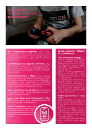 Consejos para niños y niñas de
Educación Primaria
Tareas escolares, tareas en el hogar
Además de hacer las tareas y tener tiempo de
ocio, es recomendable que asumas responsa-
bilidades y colabores en las tareas del hogar:
recoger los juguetes, ayudar a poner y quitar la
mesa, ordenar… y en general ayudar en los
quehaceres de la casa.
Igualmente es importante adquirir hábitos de
higiene y aseo personal de manera autónoma
(lavarse las manos, los dientes, peinarse…) ¡Solo
es cuestión de práctica!
Es aconsejable aprender a distanciarse de los
dispositivos electrónicos, por ello recomenda-
mos que ningún miembro de la familia haga uso
de estos durante las comidas, respetando los
tiempos de comunicación sin distracciones. Un
consejo: en lugar de tener la TV encendida,
prueba poner música de fondo.
Planiﬁcayorganizaeltiempodetrabajo
escolar.
Igual que en el colegio hayun horario de tareas,
procura mantener tiempo de estudio, tiempo
de descanso y relaciones con los compañeros y
compañeras.
El uso de internet para realizar las tareas debe
ser productivo, no te distraigas con juegos,
teléfono móvil, redes sociales o aplicaciones
que no sean útiles para realizar la tarea
mientras estás estudiando.
Mantén abiertas las ventanas del navegador
que son exclusivamente necesarias para el
estudio.
“No abuses de la
tecnología, haymás cosas
que puedes hacer”
Imagen de Kelly Sikkema en Unsplash
Uso de tecnología en espacios compartidos. Los niños y niñas que
utilicen dispositivos electrónicos siempre deben hacerlo en espacios
compartidos y bajo la supervisión de una persona adulta, que seleccione los
contenidos y controle las medidas de seguridad digital. Es fundamental el
uso de cortafuegos
Controldeltiempodelusodedispositivoselectrónicos. Los dispo-
sitivos electrónicos son una herramienta y un medio de entretenimiento del
que se suele hacer un uso inadecuado. En la etapa de 3 a 6 años, los niños y
niñas no deberían estar expuestos a pantallas más de 2 horas al día. Utilíza-
los con moderación.
Otras actividades educativas en el hogar. En la etapa de Educación
Infantil es importante desarrollar habilidades comunicativas y saber identiﬁ-
cary expresar las emociones. Es por ello que sería recomendable dedicar un
tiempo especíﬁco a reforzar estas competencias para su desarrollo, por
ejemplo, mediante charlas, cuentos, la escucha activa, la expresividad
artística, sin que eso implique el uso de dispositivos móviles.
Ajustesymantenimiento de los dispositivos. Mantener los dispositi-
vos con los ajustes de sonido y brillo adecuados, regular el volumen de los
auriculares y los ajustes de la pantalla.
Separar el tiempo del uso educativo de los dispositivos y del uso
lúdico. Implica que el tiempo de uso Materiales Didácticos debe estar
separado de otro uso lúdico (ver películas, juegos….).
Compartir tiempo juntos. Encontrar la realiza-
ción de tareas como una oportunidad de compar-
tir el tiempo con los niños y niñas, en activida-
des que habitualmente no comparten con las
familias, porque las realizan exclusivamente en
la escuela.
 