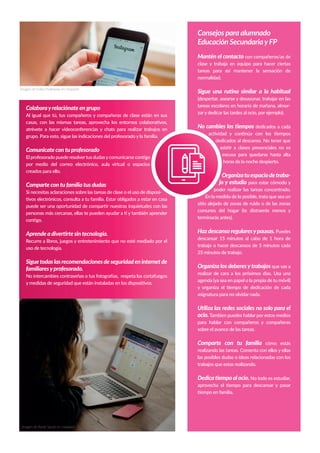 Retosy desafíos para impulsar la enseñanza digital en la
educación escolaren Canarias
Imagen de Katka Pavlickova en Unsplash
Colaborayrelaciónate en grupo
Al igual que tú, tus compañeros y compañeras de clase están en sus
casas, con las mismas tareas, aprovecha los entornos colaborativos,
atrévete a hacer videoconferencias y chats para realizar trabajos en
grupo. Para esto, sigue las indicaciones del profesorado y la familia.
Comunicate con tu profesorado
El profesorado puede resolvertus dudasycomunicarse contigo
por medio del correo electrónico, aula virtual o espacios
creados para ello.
Comparte con tu familia tus dudas
Si necesitas aclaraciones sobre las tareas de clase o el uso de disposi-
tivos electrónicos, consulta a tu familia. Estar obligados a estar en casa
puede ser una oportunidad de compartir nuestras inquietudes con las
personas más cercanas, ellas te pueden ayudar a ti y también aprender
contigo.
Aprende a divertirte sin tecnología.
Recurre a libros, juegos y entretenimiento que no esté mediado por el
uso de tecnología.
Siguetodaslasrecomendacionesdeseguridadeninternetde
familiaresyprofesorado.
No intercambies contraseñas o tus fotografías, respeta los cortafuegos
y medidas de seguridad que están instaladas en los dispositivos.
Consejos para alumnado
Educación SecundariayFP
Mantén el contacto con compañeros/as de
clase y trabaja en equipo para hacer ciertas
tareas para así mantener la sensación de
normalidad.
Sigue una rutina similar a la habitual
(despertar, asearse y desayunar, trabajar en las
tareas escolares en horario de mañana, almor-
zar y dedicar las tardes al ocio, por ejemplo).
No cambies los tiempos dedicados a cada
actividad y continúa con los tiempos
dedicados al descanso. No tener que
asistir a clases presenciales no es
excusa para quedarse hasta alta
horas de la noche despierto.
Organizatuespaciodetraba-
jo y estudio para estar cómodo y
poder realizar las tareas concentrado.
En la medida de lo posible, trata que sea un
sitio alejado de zonas de ruido o de las zonas
comunes del hogar (te distraerás menos y
terminarás antes).
Haz descanso regularesypausas. Puedes
descansar 15 minutos al cabo de 1 hora de
trabajo o hacer descansos de 5 minutos cada
25 minutos de trabajo.
Organiza los deberesytrabajos que vas a
realizar de cara a los próximos días. Usa una
agenda (ya sea en papel o la propia de tu móvil)
y organiza el tiempo de dedicación de cada
asignatura para no olvidar nada.
Utiliza las redes sociales no solo para el
ocio.Tambien puedes hablar por estos medios
para hablar con compañeros y compañeras
sobre el avance de las tareas.
Comparte con tu familia cómo estás
realizando las tareas. Comenta con ellos y ellas
las posibles dudas o ideas relacionadas con los
trabajos que estas realizando.
Dedica tiempo al ocio. No todo es estudiar,
aprovecha el tiempo para descansar y pasar
tiempo en familia.
Imagen de Annie Spratt en Unsplash
 