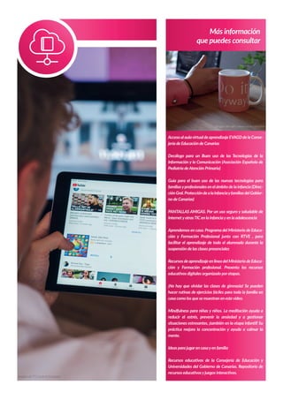 Más información
que puedes consultar
AccesoalaulavirtualdeaprendizajeEVAGDdelaConse-
jería de Educación de Canarias
Decálogo para un Buen uso de las Tecnologías de la
Información y la Comunicación (Asociación Española de
Pediatría deAtención Primaria)
Guía para el buen uso de las nuevas tecnologías para
familiasyprofesionales en el ámbito de la infancia (Direc-
ciónGral.ProteccióndealainfanciayfamiliasdelGobier-
no de Canarias)
PANTALLAS AMIGAS. Por un uso seguro y saludable de
InternetyotrasTIC en la infanciayen la adolescencia
Aprendemos en casa. Programa del Ministerio de Educa-
ción y Formación Profesional junto con RTVE , para
facilitar el aprendizaje de todo el alumnado durante la
suspensión de las clases presenciales
RecursosdeaprendizajeenlíneadelMinisteriodeEduca-
ción y Formación profesional. Presenta los recursos
educativos digitales organizado poretapas.
¡No hay que olvidar las clases de gimnasia! Se pueden
hacer rutinas de ejercicios fáciles para toda la familia en
casa como los que se muestran en estevídeo.
Mindfulness para niñas y niños. La meditación ayuda a
reducir el estrés, prevenir la ansiedad y a gestionar
situaciones estresantes, ¡también en la etapa infantil! Su
práctica mejora la concentración y ayuda a calmar la
mente.
Ideas para jugaren casayen familia
Recursos educativos de la Consejería de Educación y
Universidades del Gobierno de Canarias. Repositorio de
recursos educativosyjuegos interactivos.
Imagen de Hal Gatewood en Unsplash
Imagen de YTCount en Unsplash
 