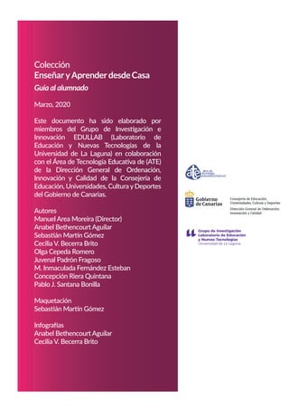 Colección
EnseñaryAprenderdesdeCasa
Guía al alumnado
Marzo, 2020
Este documento ha sido elaborado por
miembros del Grupo de Investigación e
Innovación EDULLAB (Laboratorio de
Educación y Nuevas Tecnologías de la
Universidad de La Laguna) en colaboración
con el Área de Tecnología Educativa de (ATE)
de la Dirección General de Ordenación,
Innovación y Calidad de la Consejería de
Educación, Universidades, Cultura yDeportes
del Gobierno de Canarias.
Autores
Manuel Area Moreira (Director)
Anabel Bethencourt Aguilar
Sebastián Martín Gómez
Cecilia V. Becerra Brito
Olga Cepeda Romero
Juvenal Padrón Fragoso
M. Inmaculada Fernández Esteban
Concepción Riera Quintana
Pablo J. Santana Bonilla
Maquetación
Sebastián Martín Gómez
Infografías
Anabel Bethencourt Aguilar
Cecilia V. Becerra Brito
es
Consejería de Educación,
Universidades, Cultura y Deport
Dirección General de Ordenación,
Innovación y Calidad
 