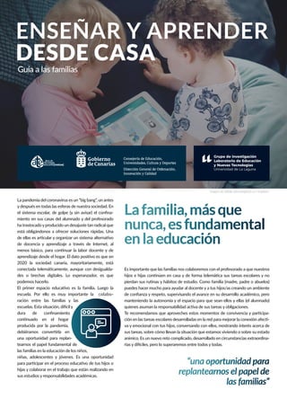 ENSEÑAR Y APRENDER
DESDE CASA
Guía a las familias
Lafamilia,másque
nunca,esfundamental
enlaeducación
“una oportunidad para
replantearnos el papel de
las familias”
La pandemia del coronavirus es un “big bang”, un antes
y después en todas las esferas de nuestra sociedad. En
-
miento en sus casas del alumnado y del profesorado
ha trastocadoyproducido un desajuste tan radical que
está obligándonos a ofrecer soluciones rápidas. Una
2020 la sociedad canaria, mayoritariamente, está
-
podemos hacerlo.
escuela. Por ello es muy importante la colabo-
ración entre las familias y las
producida por la pandemia,
una oportunidad para replan-
tearnos el papel fundamental de
las familias en la educación de los niños,
niñas, adolescentes y jóvenes. Es una oportunidad
sus estudios y responsabilidades académicas.
Es importante que las familias nos colaboremos con el profesorado a que nuestros
puedes hacer mucho para ayudar al docente y a tus hijos/as creando un ambiente
manteniendo la autonomía y el espacio para que sean ellos y ellas (el alumnado)
-
-
va y emocional con tus hijos, conversando con ellos, mostrando interés acerca de
sus tareas, sobre cómo llevan la situación que estamos viviendo o sobre su estado
anímico. Es un nuevo reto complicado, desarrollado en circunstancias extraordina-
Imagen de Jelleke Vanooteghem en Unsplash
Consejería de Educación,
Universidades, Cultura y Deportes
Dirección General de Ordenación,
Innovación y Calidad
 
